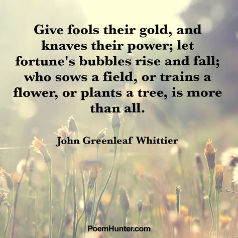 'Give fools their gold, and knaves their power; let fortune's bubbles rise and fall; who sows a field, or trains a flower, or plants a tree, is more than all."   - John Greenleaf Whittier - #JohnGreenleadWhittier #poem #poet #quotes John Greenleaf Whittier Quotes, Poems To Recite, Love Proverbs, Aesthetic Quotes Positive, Fool Quotes, John Greenleaf Whittier, Literary Classics, Poet Quotes, Fallen Tree