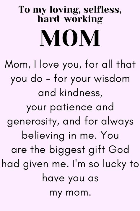 Message for Mom that says:

"To my loving, selfless,
hard-working MOM

Mom, I love you, for all that you do - for your wisdom and kindness, your patience and generosity, and for always believing in me. You are the biggest gift God had given me. I'm so lucky to have you as my mom.

Love, your daughter." Meaning Of Mom Quotes, Wonderful Mom Quotes, Thanking Mother Quotes, Things To Say To Your Mom On Mothers Day, Thank You Mother Quotes, Mothers Day Thank You Quotes, Meaningful Quotes For Mom From Daughter, Daughter To Mother Poems, Mummy Love Quotes