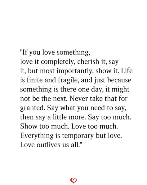 "If you love something, love it completely, cherish it, say it, but most importantly, show it. Life is finite and fragile, and just because something is there one day, it might not be the next. Never take that for granted. Say what you need to say, then say a little more. Say too much. Show too much. Love too much. Everything is temporary but love. Love outlives us all." Never Be Ashamed Of How Much You Love, Cherish The Ones You Love Quotes, If You Love Something Love It Completely, Say What You Need To Say Quotes, Life Is So Fragile Quotes, Quotes About Not Taking Life For Granted, If You Love Them Set Them Free, Quotes About Loving Too Much, Fragile Life Quotes