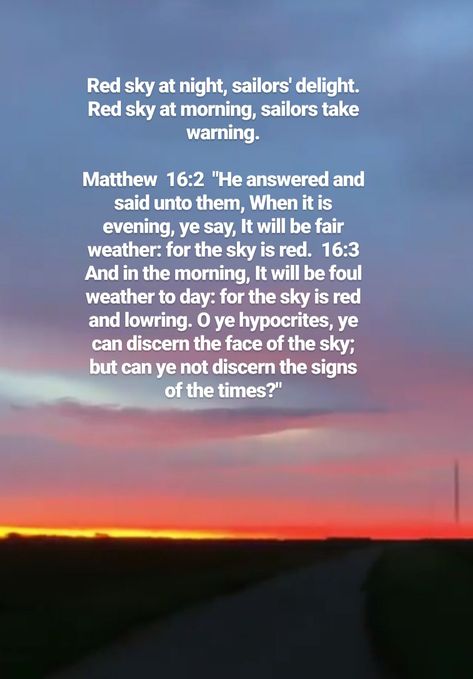 Red sky at night, sailors' delight. Red sky at morning, sailors take warning. Matthew 16:2 He answered and said unto them, When it is evening, ye say, It will be fair weather: for the sky is red. 16:3 And in the morning, It will be foul weather to day: for the sky is red and lowring. O ye hypocrites, ye can discern the face of the sky; but can ye not discern the signs of the times? Red Sky In The Morning Quotes, Red Sky At Night Sailors Delight, Red Sky Quotes, Wisdom Bible Verses, Psychological Safety, Outside Aesthetic, Jesus Christ Illustration, Wisdom Bible, Sky Quotes