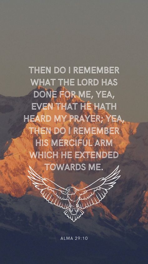 The background is a photo of a mountain peak at sunset, in the center is a quote in a white sans serif font in all caps. The quote says: then do I remember what the Lord has done for me, yea, even that He hath heard my prayer; yea then do I remember His merciful arm which he extended toward me. Under the quote is a white line drawing of an eagle with its wings spread. Under that in a much smaller font is the verse reference: Alma 29:10 Book Of Mormon Wallpaper Aesthetic, Mormon Quotes Inspirational, Book Of Mormon Quotes Scriptures, Book Of Mormon Wallpaper, Lds Wallpaper Aesthetic, Lds Scripture Study Journal, Prophets Quotes, Mormon Aesthetic, Book Of Mormon Verses