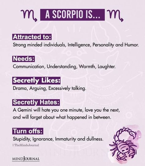 A Scorpio Is…Attracted to: Strong minded individuals, Intelligence, Personality and Humor. Needs: Communication, Understanding, Warmth, Laughter. Secretly Likes: Drama, Arguing, Excessively talking. Secretly Hates: A Gemini will hate you one minute, love you the next, and will forget about what happened in between. Turn offs: Stupidity, Ignorance, Immaturity and dullness. Scorpio Likes And Dislikes, Scorpio Turn Ons And Turn Offs, When A Scorpio Likes You, Scorpio Turn Ons, Scorpio And Scorpio, Turn Offs For Women, Scorpio In Love, Scorpio Personality Traits, Zodiac Mind Scorpio