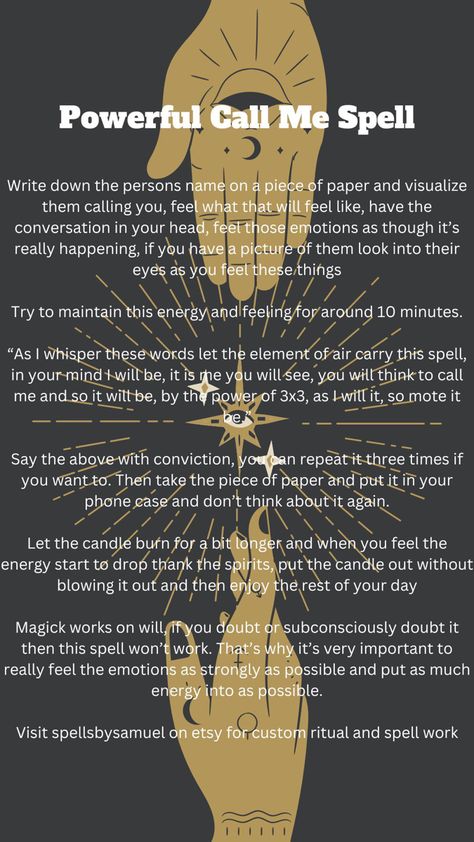 This is a simple but powerful spell to make somebody reach out to you and call you. It works best at night, but can be done during the day too. Dont be impatient for the reults, it will always work! As it is done, so be it Call Your Power Back Spell, Location Spell, Call Back My Power, Call Your Power Back, Call Me Spell, Communication Spell, Wicca Love Spell, Dark Magic Spells, Karma Spell