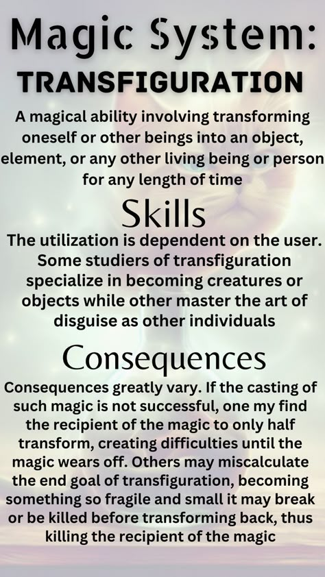 A magical ability involving transforming oneself or other beings into an object, element, or any other living being or person for any length of time. Some studiers of transfiguration specialize in becoming creatures or objects while other master the art of disguise as other individuals. If the casting of such magic is not successful, one my find the recipient of the magic to only half transform or becoming something so fragile and small it may break or be killed before transforming back Magic Ideas, Character Sheet Template, Comic Book Layout, Writing Inspiration Tips, Story Building, Magic System, Fantasy Items, Writing Fantasy, Creative Writing Tips