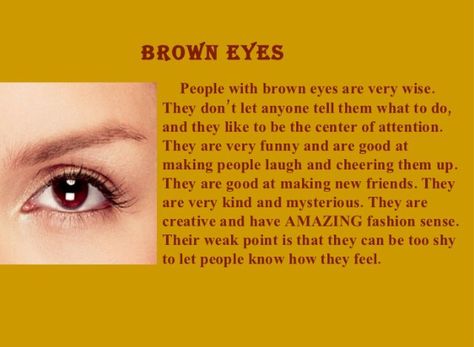 Brown Eyes: The brown eye color is much common and people who have that are considered as attractive, confident and adorable. They are independent people who love to make new friends, are polite and caring. They can cheer people up and make them laugh. They have affectionate nature and care very much about their family. Also an important feature of brown eyed people is that they are self confident and very determined, persevering people. They are nature lovers, spiritual and can be very strong h Brown Eyes Facts, Brown Eye Quotes, People With Brown Eyes, Eye Color Facts, Eye Facts, Brown Eyed Girl, Eye Quotes, Brown Eyed Girls, Cool Facts