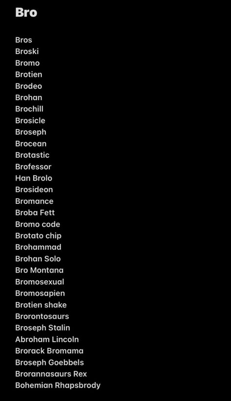 Bro
Bros
Broski
Bromo
Brotien
Brodeo
Brohan
Brochill
Brosicle
Broseph
Brocean
Brotastic
Brofessor
Han Brolo
Brosideon
Bromance
Broba Fett
Bromo code
Brotato chip
Brohammad
Brohan Solo
Bro Montana
Bromosexual
Bromosapien
Brotien shake
Brorontosaurs
Broseph Stalin
Abroham Lincoln
Brorack Bromama
Broseph Goebbels
Brorannasaurs Rex
Bohemian Rhapsbrody When Bro Is So Bad At Spelling, Touch Grass Nah Bro Touch Me Instead, Bro Broski Text, How Bro Felt After Saying That, Bro Code Quotes, Me And Bro If We Were, Bro Names, Me N Bro, Bro Broski