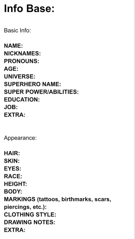 Character Info Sheet:

Info Base:

Basic Info:

NAME: 
NICKNAMES:  
PRONOUNS:
AGE:  
UNIVERSE:  
SUPERHERO NAME:  
SUPER POWER/ABILITIES:  
EDUCATION:  
JOB:  
EXTRA:  


Appearance:

HAIR:  
SKIN:  
EYES:  
RACE:  
HEIGHT:  
BODY:  
MARKINGS (tattoos, birthmarks, scars, piercings, etc.):  
CLOTHING STYLE:  
DRAWING NOTES:  
EXTRA: Character Concept Ideas Writing, Oc Detail Sheet, Detailed Character Sheet, Character Description Sheet, Character Sheet Example, Book Character Info Sheet, Character Info Sheet Writing, Character Info Sheet, Oc Info Sheet