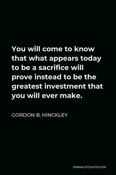 Gordon B. Hinckley Quote: You will come to know that what appears today to be a sacrifice will prove instead to be the greatest investment that you will ever make. Modern Prophets, Gordon B Hinckley Quotes, Gordon B Hinckley, Better Men, Popular Authors, Isaac Newton, Forget Him, Forever Living Products, Gratitude Quotes