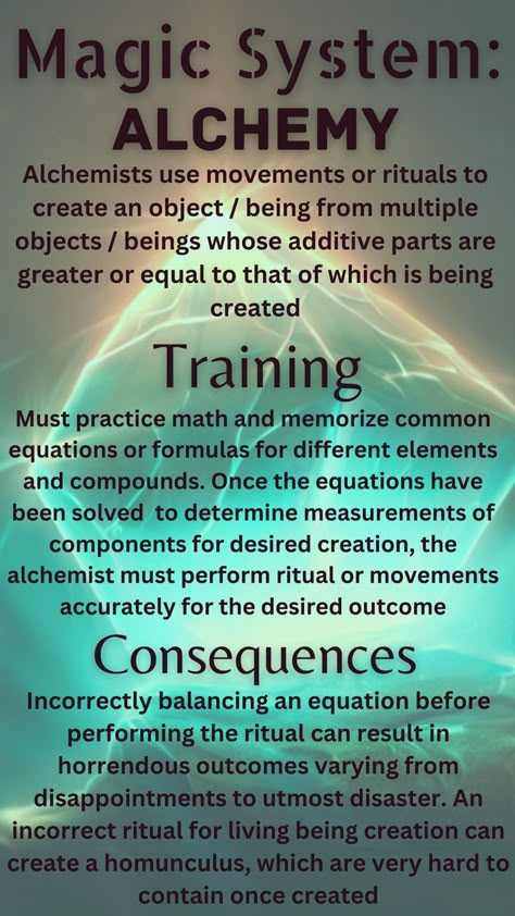 Alchemy uses movements and rituals to create an object or being from multiple objects or beings whose additive parts are greater or equal to that which is being created. To train, one must practice math and memorize common formulas for compounds. Using equations, the alchemist will know whether they have enough parts to create their desired creation. A consequence of such a system is that imbalancing an equation can result in horrendous outcomes, such as utmost disaster to homunculi Magic Ideas, Fantasy Writing, Writing Inspiration Tips, Magic System, Writing Fantasy, Magic Spell Book, Wiccan Spell Book, Witchcraft Spell Books, Book Writing Inspiration