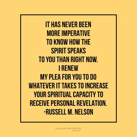 It has never been more imperative to know how the Spirit speaks to you than right now.…I renew my plea for you to do whatever it takes to increase your spiritual capacity to receive personal revelation. —Russell M. Nelson #generalconference #HearHim Personal Revelation Lds, Revelations Quotes, 100 Birthday, Lds Scriptures, Personal Revelation, Gospel Quotes, 1 October, Scripture Of The Day, Lds Quotes