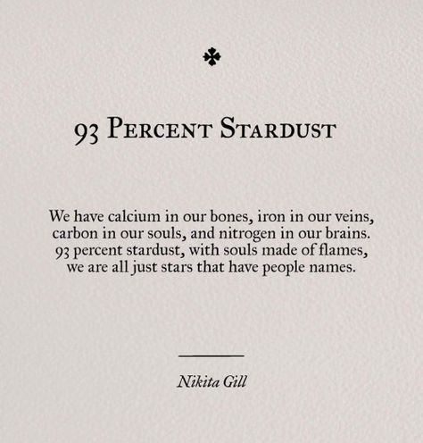 93 percent stardust. We have calcium in our bones, iron in our veins, carbon in our bones and nitrogen in our brains. 93 percent startdust, with souls made of flames, we are all just stars that have people names. Quotes Literature, Nikita Gill, Poem Quotes, A Poem, Wonderful Words, Quotes Words, True Words, Poetry Quotes, Pretty Words