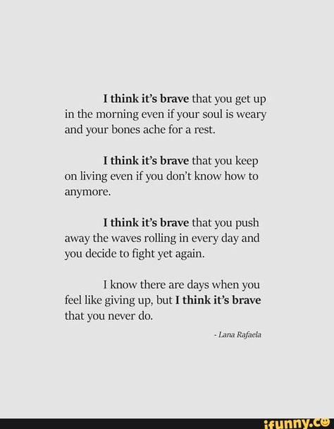 I think it‘s brave that you get up in the morning even if your soul is weary and your bones ache for a rest. I think it's have that you keep on living even if ynu don't know how to anymore. I think it’s brave that you push away the waves rolling in every day and you decide to ﬁght yet again. I know there are days when you feel like giving up, but I think it’s brave that you never do. - iFunny :) Do It Yourself Quotes, Hard Times Quotes, Francis Chan, Brave Quotes, Now Quotes, Giving Up Quotes, Times Quotes, Stay Strong Quotes, Beth Moore