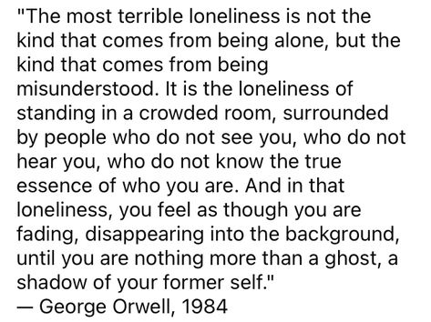 "The most terrible loneliness is not the kind that comes from being alone, but the kind that comes from being misunderstood. It is the loneliness of standing in a crowded room, surrounded by people who do not see you, who do not hear you, who do not know the true essence of who you are. And in that loneliness, you feel as though you are fading, disappearing into the background, until you are nothing more than a ghost, a shadow of your former self." — George Orwell, 1984 Surrounded By People But Still Lonely, Being Misunderstood, The Library Of Alexandria, Deep Thinker, Surrounded By People, Crowded Room, George Orwell 1984, Library Of Alexandria, Being Weird