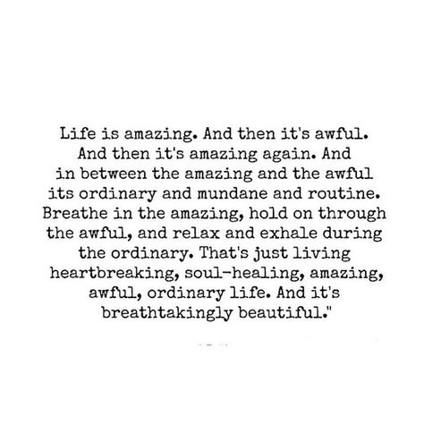 life quotes relax life is amazing and then its awful and then its amazing again. and in between the amazing and the awful its ordinary and mundane and routine. breathe in the amazing, hold on through the awful, and relax and exhale during the ordinary. that's just living heartbreaking, soul-healing, amazing, awful, ordinary life. and its breathtakingly beautiful. Now Quotes, Soul Healing, Wonderful Words, Quotable Quotes, Great Quotes, Food For Thought, Beautiful Words, Mantra, Inspirational Words