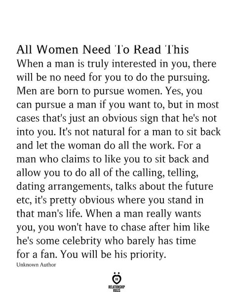 All Women Need 'l'o Read 'Ibis When a man is truly interested in you, there will be no need for you to do the pursuing. Men are born to pursue women. Yes, you can pursue a man if you want to, but in most cases that's just an obvious sign that he's not into you. It's not natural for a man to sit back and let the woman do all the work. For a man who claims to like you to sit back and allow you to do all of the calling, telling, dating arrangements, talks about the future Love Quotes For Wedding, Famous Love Quotes, New Beginning Quotes, Notable Quotes, Friendship Day Quotes, Character Quotes, Simple Love Quotes, Relationship Stuff, True Love Quotes