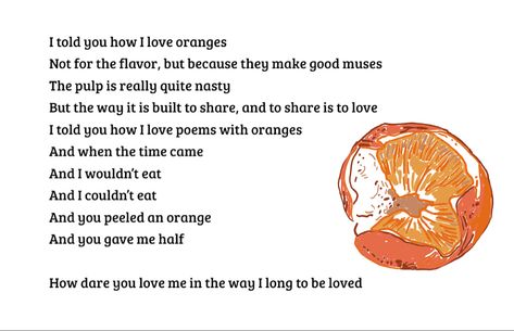 Poems about Oranges. BMoore. “I told you how I love oranges Not for the flavor, but because they make good muses The pulp is really quite nasty But the way it is built to share, and to share is to love I told you how I love poems with oranges And when the time came And I wouldn’t eat And I couldn’t eat And you peeled an orange And you gave me half How dare you love me in the way I long to be loved” I Love Poems, Poems About Love, Poem Quotes, You Love Me, To Be Loved, Love Languages, Told You, Hopeless Romantic, Love Poems