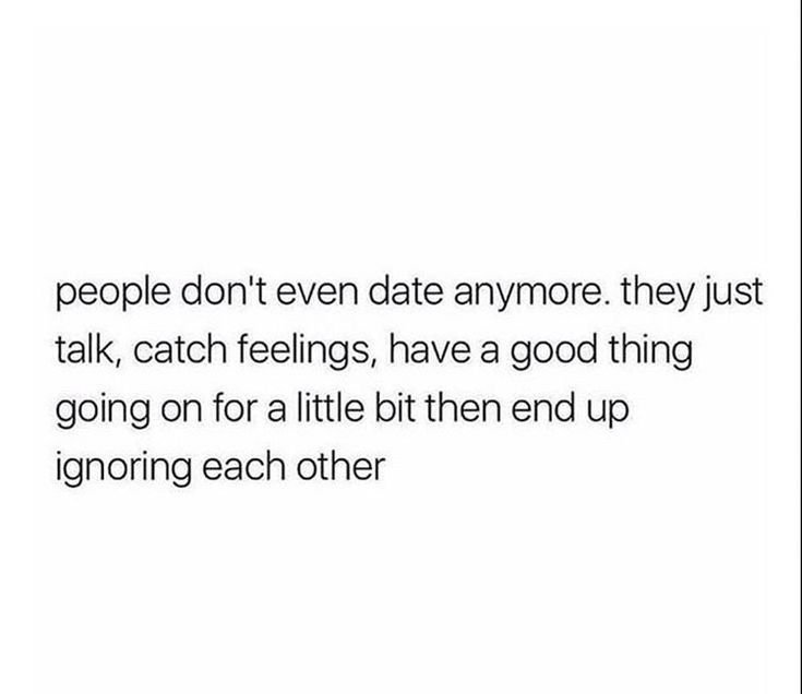 people don't even date anymore they just talk, catch feelings, have a good thing going on for a little bit then end up ignoring each other