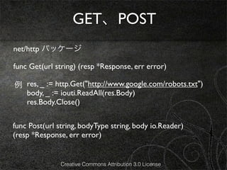 GET、POST
net/http パッケージ

func Get(url string) (resp *Response, err error)

例 res, _ := http.Get("http://www.google.com/robots.txt")
  body, _ := iouti.ReadAll(res.Body)
  res.Body.Close()

func Post(url string, bodyType string, body io.Reader)
(resp *Response, err error)


               Creative Commons Attribution 3.0 License
 