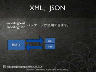 XML、JSON

   encoding/xml
                 パッケージが使用できます。
   encoding/json



                                          xml
        構造体
                                         json




例 http://play.golang.org/p/ADbOOeCVCn
                     Creative Commons Attribution 3.0 License
 