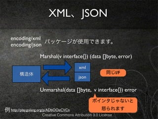 XML、JSON

   encoding/xml
                 パッケージが使用できます。
   encoding/json

                    Marshal(v interface{}) (data []byte, error)
                                          xml
        構造体                                              同じI/F
                                         json

                    Unmarshal(data []byte, v interface{}) error
                                                 ポインタじゃないと

例 http://play.golang.org/p/ADbOOeCVCn                 怒られます
                     Creative Commons Attribution 3.0 License
 