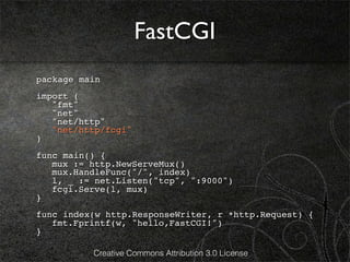 FastCGI
package main
import (
! "fmt"
! "net"
! "net/http"
! "net/http/fcgi"
)
func main() {
! mux := http.NewServeMux()
! mux.HandleFunc("/", index)
! l, _ := net.Listen("tcp", ":9000")
! fcgi.Serve(l, mux)
}
func index(w http.ResponseWriter, r *http.Request) {
! fmt.Fprintf(w, "hello,FastCGI!")
}

          Creative Commons Attribution 3.0 License
 