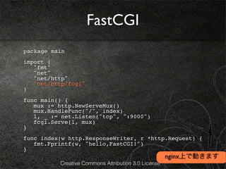 FastCGI
package main
import (
! "fmt"
! "net"
! "net/http"
! "net/http/fcgi"
)
func main() {
! mux := http.NewServeMux()
! mux.HandleFunc("/", index)
! l, _ := net.Listen("tcp", ":9000")
! fcgi.Serve(l, mux)
}
func index(w http.ResponseWriter, r *http.Request) {
! fmt.Fprintf(w, "hello,FastCGI!")
}
                                                     nginx上で動きます
          Creative Commons Attribution 3.0 License
 