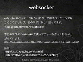 websocket
websocketのパッケージはGo 1になって標準パッケージでは
なくなりましたが、別のリポジトリに残ってます。
“code.google.com/p/go.net/websocket”

下記のブログにwebsocketを使ってチャット作った動画が上
がっています。
http://u.hinoichi.net/2012/12/14/websocketを使ってみた-with-go言語/


動画
http://www.youtube.com/watch?
feature=player_embedded&v=ekXCCIxN3gg
               Creative Commons Attribution 3.0 License
 