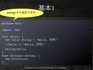 package から始まります
                            基本1

package main

import "fmt"

func main() {
  var hello string = "Hello, 世界!"
  //hello := “Hello, 世界!”
  String(hello)
}
func String(s string) {
  fmt.Println(s)
}
               Creative Commons Attribution 3.0 License
 