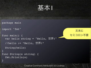 基本1

package main

import "fmt"
                                                            文末に
func main() {                                             セミコロン不要
  var hello string = "Hello, 世界!"
  //hello := “Hello, 世界!”
  String(hello)
}
func String(s string) {
  fmt.Println(s)
}
               Creative Commons Attribution 3.0 License
 