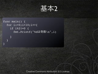 基本2
func main() {
  for i:=0;i<10;i++{
    if i%2!=0 {
      fmt.Printf("%dは奇数n",i)
        }
    }
}




            Creative Commons Attribution 3.0 License
 