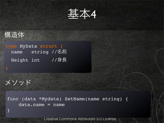 基本4
構造体
type MyData struct {
  name   string //名前
    Height int       //身長
}


メソッド

func (data *Mydata) SetName(name string) {
    data.name = name
}
                 Creative Commons Attribution 3.0 License
 