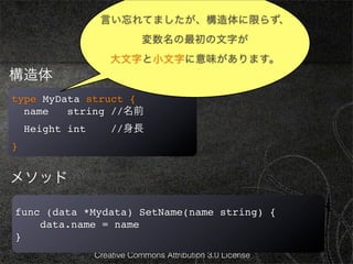 言い忘れてましたが、構造体に限らず、
                              基本4
                             変数名の最初の文字が
                     大文字と小文字に意味があります。
構造体
type MyData struct {
  name   string //名前
    Height int       //身長
}


メソッド

func (data *Mydata) SetName(name string) {
    data.name = name
}
                 Creative Commons Attribution 3.0 License
 