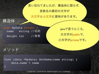 言い忘れてましたが、構造体に限らず、
                              基本4
                             変数名の最初の文字が
                     大文字と小文字に意味があります。
構造体
type MyData struct {                            javaで言うところ、
  name   string //名前
                                                大文字がpublicで、
    Height int       //身長
}                                             小文字がprivateです。


メソッド

func (data *Mydata) SetName(name string) {
    data.name = name
}
                 Creative Commons Attribution 3.0 License
 