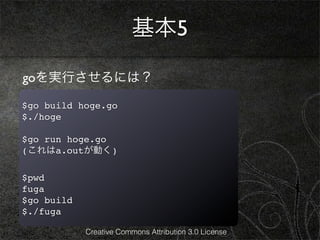 基本5

goを実行させるには？

$go build hoge.go
$./hoge

$go run hoge.go
(これはa.outが動く)

$pwd
fuga
$go build
$./fuga

            Creative Commons Attribution 3.0 License
 