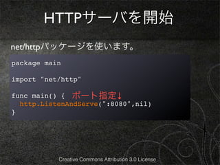 HTTPサーバを開始
net/httpパッケージを使います。
package main

import "net/http"

func main() { ポート指定↓
  http.ListenAndServe(":8080",nil)
}




           Creative Commons Attribution 3.0 License
 