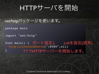 HTTPサーバを開始
net/httpパッケージを使います。
package main

import "net/http"

func main() { ポート指定↓           ↓nilを指定(通常)
  http.ListenAndServe(":8080",nil)
}         ↑↑でHTTPサーバーを開始します。



           Creative Commons Attribution 3.0 License
 