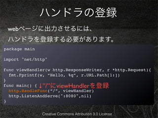 ハンドラの登録
 webページに出力させるには、
 ハンドラを登録する必要があります。
package main

import "net/http"

func viewHandler(w http.ResponseWriter, r *http.Request){
  fmt.Fprintf(w, “Hello, %q”, r.URL.Path[1:])
}
func main() { ↓”/”にviewHandlerを登録
  http.HandleFunc(“/”, viewHandler)
  http.ListenAndServe(":8080",nil)
}

               Creative Commons Attribution 3.0 License
 