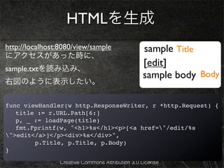 HTMLを生成
http://localhost:8080/view/sample                 sample Title
にアクセスがあった時に、
                                                  [edit]
sample.txtを読み込み、
                                                  sample body Body
右図のように表示したい。

func viewHandler(w http.ResponseWriter, r *http.Request) {
! title := r.URL.Path[6:]
! p, _ := loadPage(title)
! fmt.Fprintf(w, "<h1>%s</h1><p>[<a href="/edit/%s
">edit</a>]</p><div>%s</div>",
        p.Title, p.Title, p.Body)
}
                 Creative Commons Attribution 3.0 License
 