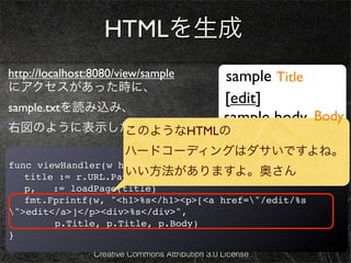 HTMLを生成
http://localhost:8080/view/sample                 sample Title
にアクセスがあった時に、
                                                  [edit]
sample.txtを読み込み、
                                                  sample body Body
右図のように表示したい。
         このようなHTMLの
                        ハードコーディングはダサいですよね。
func viewHandler(w http.ResponseWriter, r *http.Request) {
                    いい方法がありますよ。奥さん
! title := r.URL.Path[6:]
! p, _ := loadPage(title)
! fmt.Fprintf(w, "<h1>%s</h1><p>[<a href="/edit/%s
">edit</a>]</p><div>%s</div>",
        p.Title, p.Title, p.Body)
}
                 Creative Commons Attribution 3.0 License
 