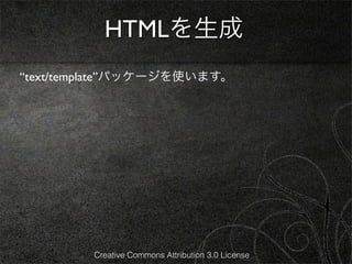 HTMLを生成
“text/template”パッケージを使います。




         Creative Commons Attribution 3.0 License
 