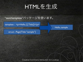 HTMLを生成
“text/template”パッケージを使います。

template : <p>Hello, {{.Title}}</p>
                                                    Hello, sample
   struct : Page{Title:”sample”}




                 Creative Commons Attribution 3.0 License
 