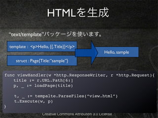 HTMLを生成
    “text/template”パッケージを使います。

    template : <p>Hello, {{.Title}}</p>
                                                        Hello, sample
       struct : Page{Title:”sample”}


func viewHandler(w *http.ResponseWriter, r *http.Request){
  ! title := r.URL.Path[6:]
!   p, _ := loadPage(title)

      t, _ := tempalte.ParseFiles(“view.html”)
      t.Execute(w, p)
}
                     Creative Commons Attribution 3.0 License
 