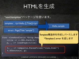 HTMLを生成
    “text/template”パッケージを使います。

    template : <p>Hello, {{.Title}}</p>
                                                        Hello, sample
       struct : Page{Title:”sample”}
                                          Template構造体を作成しパースします
func viewHandler(w *http.ResponseWriter, r *http.Request){
                                *Templateとerror を返します
  ! title := r.URL.Path[6:]
!   p, _ := loadPage(title)

      t, _ := tempalte.ParseFiles(“view.html”)
      t.Execute(w, p)
}
                     Creative Commons Attribution 3.0 License
 