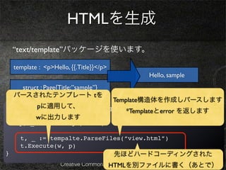 HTMLを生成
    “text/template”パッケージを使います。

    template : <p>Hello, {{.Title}}</p>
                                                Hello, sample
     struct : Page{Title:”sample”}
    パースされたテンプレート tを
                                          Template構造体を作成しパースします
         pに適用して、
func viewHandler(w *http.ResponseWriter, r *http.Request){
                                *Templateとerror を返します
  ! title := r.URL.Path[6:]
        wに出力します
!   p, _ := loadPage(title)

      t, _ := tempalte.ParseFiles(“view.html”)
      t.Execute(w, p)
}                                         先ほどハードコーディングされた
                                      HTMLを別ファイルに書く（あとで）
                     Creative Commons Attribution 3.0 License
 