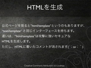 HTMLを生成

公式ページを見ると”html/template”というのもありますが、
“text/template” と同じインターフェースを持ちます。
違いは、”html/template”は攻撃に強いセキュアな
HTMLを生成します。
ただし、HTMLに書いたコメントが消されます(´；ω；｀)




          Creative Commons Attribution 3.0 License
 