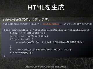 HTMLを生成
editHandlerを次のようにします。
http.HandleFunc(“/edit/”, editHandler) ←ハンドラ登録も忘れずに

func editHandler(w *http.ResponseWriter,r *http.Request){
    title := r.URL.Path[6:]
    p, err := loadPage(title)
    if err != nil {
        p = &Page{Title: title} //空のPage構造体を作成
    }
    t, _ := template.ParseFiles(“edit.html”)
    t.Execute(w, p)
}



             Creative Commons Attribution 3.0 License
 