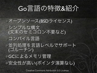 Go言語の特徴&紹介
オープンソース(BSDライセンス)
シンプルな構文
(文末のセミコロン不要など)
コンパイル言語
並列処理を言語レベルでサポート
(ゴルーチン)
GCによるメモリ管理
安全性が高い(ポインタ演算なし)
    Creative Commons Attribution 3.0 License
 