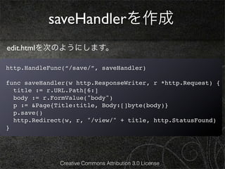 saveHandlerを作成
edit.htmlを次のようにします。

http.HandleFunc(“/save/”, saveHandler)

func saveHandler(w http.ResponseWriter, r *http.Request) {
  title := r.URL.Path[6:]
  body := r.FormValue("body")
  p := &Page{Title:title, Body:[]byte(body)}
  p.save()
  http.Redirect(w, r, "/view/" + title, http.StatusFound)
}




              Creative Commons Attribution 3.0 License
 