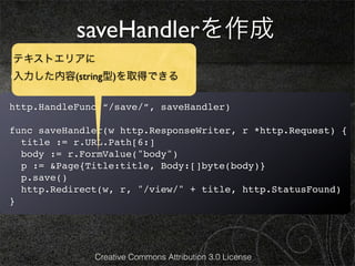 saveHandlerを作成
テキストエリアに
edit.htmlを次のようにします。
入力した内容(string型)を取得できる

http.HandleFunc(“/save/”, saveHandler)

func saveHandler(w http.ResponseWriter, r *http.Request) {
  title := r.URL.Path[6:]
  body := r.FormValue("body")
  p := &Page{Title:title, Body:[]byte(body)}
  p.save()
  http.Redirect(w, r, "/view/" + title, http.StatusFound)
}




              Creative Commons Attribution 3.0 License
 