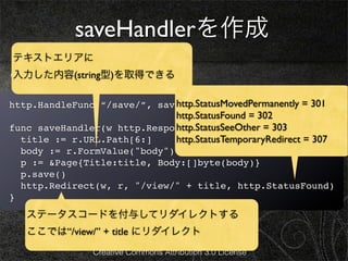 saveHandlerを作成
テキストエリアに
edit.htmlを次のようにします。
入力した内容(string型)を取得できる

                             http.StatusMovedPermanently = 301
http.HandleFunc(“/save/”, saveHandler)
                             http.StatusFound = 302
                             http.StatusSeeOther = 303
func saveHandler(w http.ResponseWriter, r *http.Request) {
  title := r.URL.Path[6:]    http.StatusTemporaryRedirect = 307
    body := r.FormValue("body")
    p := &Page{Title:title, Body:[]byte(body)}
    p.save()
    http.Redirect(w, r, "/view/" + title, http.StatusFound)
}
     ステータスコードを付与してリダイレクトする
     ここでは“/view/” + title にリダイレクト
                Creative Commons Attribution 3.0 License
 